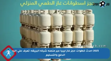 2025 أحدث خطوات حجز غاز ليبيا عبر منصة شركة البريقة: تعرف على آلية الدفع والتسليم